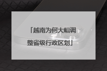 越南为何大幅调整省级行政区划