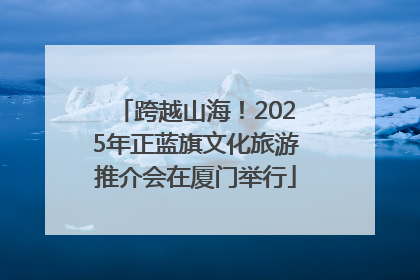 跨越山海！2025年正蓝旗文化旅游推介会在厦门举行