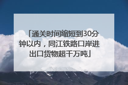 通关时间缩短到30分钟以内，同江铁路口岸进出口货物超千万吨