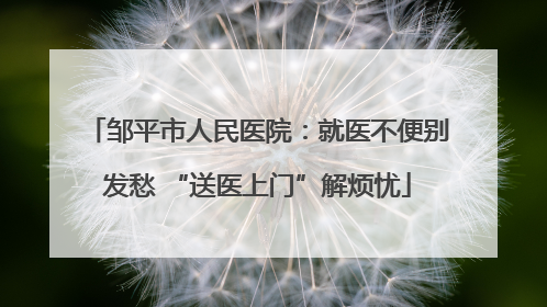 邹平市人民医院：就医不便别发愁 “送医上门”解烦忧