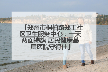 郑州市桐柏路郑工社区卫生服务中心：一天两面锦旗 居民健康基层医院守得住