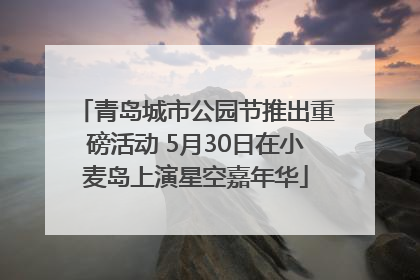 青岛城市公园节推出重磅活动 5月30日在小麦岛上演星空嘉年华