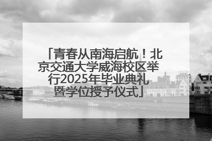 青春从南海启航！北京交通大学威海校区举行2025年毕业典礼暨学位授予仪式
