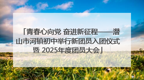 青春心向党 奋进新征程——潜山市河镇初中举行新团员入团仪式暨 2025年度团员大会