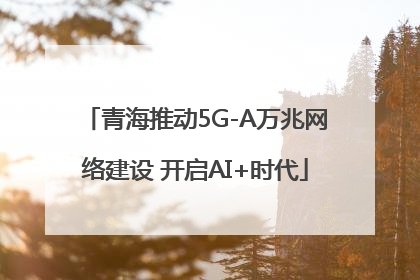 青海推动5G-A万兆网络建设 开启AI+时代