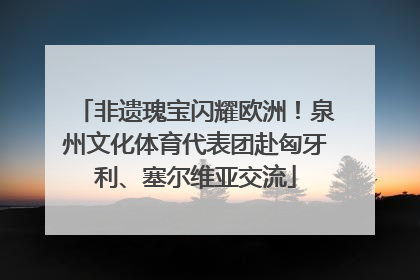 非遗瑰宝闪耀欧洲！泉州文化体育代表团赴匈牙利、塞尔维亚交流
