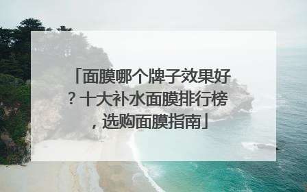 面膜哪个牌子效果好？十大补水面膜排行榜，选购面膜指南