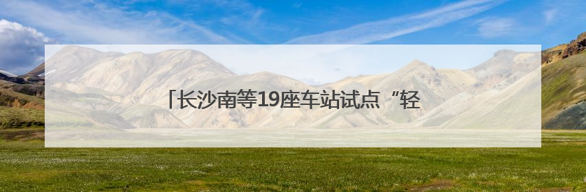 长沙南等19座车站试点“轻装行”，带行李出行更加方便