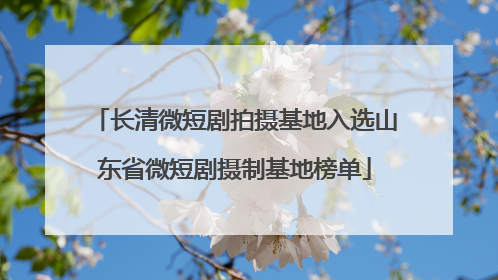长清微短剧拍摄基地入选山东省微短剧摄制基地榜单