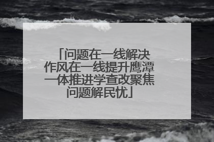 问题在一线解决 作风在一线提升鹰潭一体推进学查改聚焦问题解民忧