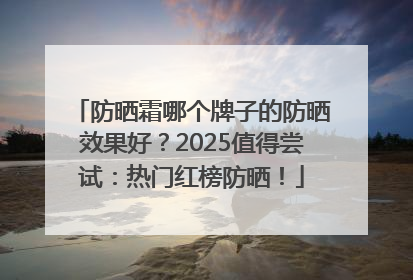 防晒霜哪个牌子的防晒效果好？2025值得尝试：热门红榜防晒！