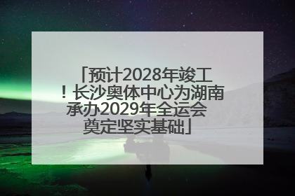 预计2028年竣工！长沙奥体中心为湖南承办2029年全运会奠定坚实基础