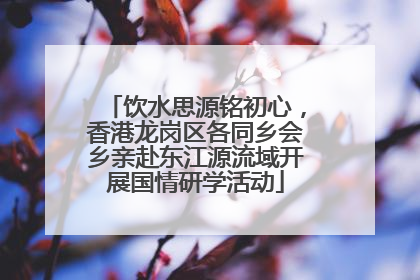 饮水思源铭初心，香港龙岗区各同乡会乡亲赴东江源流域开展国情研学活动