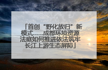 首创“野化放归”新模式……成都环境资源法庭如何推进依法筑牢长江上游生态屏障