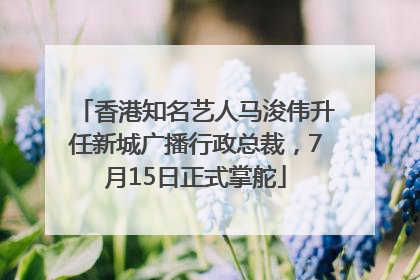 香港知名艺人马浚伟升任新城广播行政总裁，7月15日正式掌舵