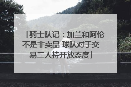 骑士队记：加兰和阿伦不是非卖品 球队对于交易二人持开放态度