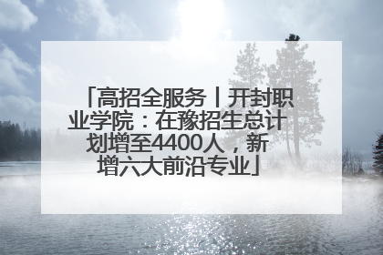 高招全服务丨开封职业学院：在豫招生总计划增至4400人，新增六大前沿专业