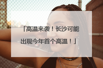 高温来袭！长沙可能出现今年首个高温！