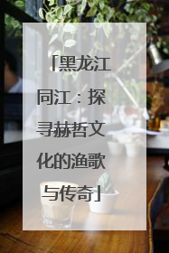 黑龙江同江：探寻赫哲文化的渔歌与传奇