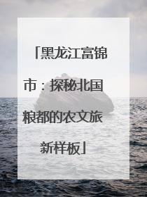 黑龙江富锦市：探秘北国粮都的农文旅新样板