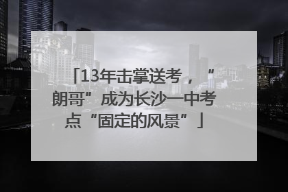 13年击掌送考，“朗哥”成为长沙一中考点“固定的风景”