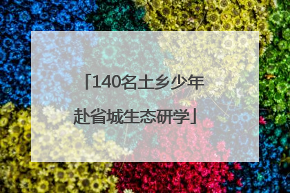 140名土乡少年赴省城生态研学