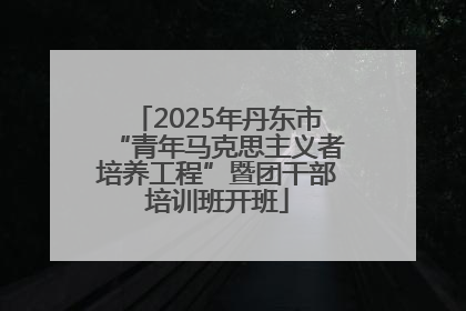2025年丹东市“青年马克思主义者培养工程”暨团干部培训班开班