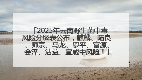 2025年云南野生菌中毒风险分级表公布，麒麟、陆良、师宗、马龙、罗平、富源、会泽、沾益、宣威中风险！