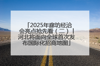 2025年廊坊经洽会亮点抢先看（二）丨河北将面向全球首次发布国际化招商地图