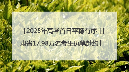 2025年高考首日平稳有序 甘肃省17.98万名考生执笔赴约
