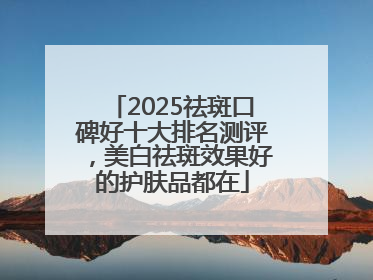 2025祛斑口碑好十大排名测评，美白祛斑效果好的护肤品都在