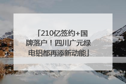 210亿签约+国牌落户！四川广元绿电铝都再添新动能