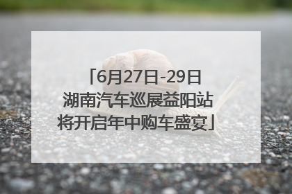 6月27日-29日 湖南汽车巡展益阳站将开启年中购车盛宴