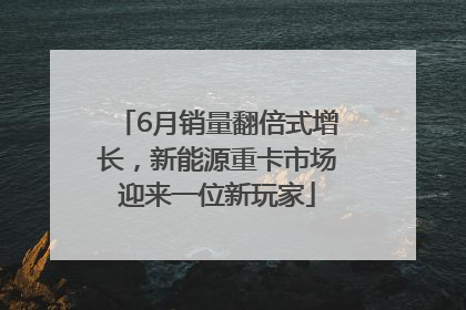 6月销量翻倍式增长，新能源重卡市场迎来一位新玩家