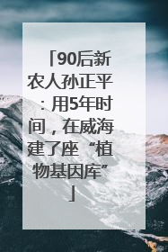 90后新农人孙正平：用5年时间，在威海建了座“植物基因库”