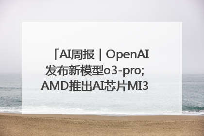 AI周报｜OpenAI发布新模型o3-pro;AMD推出AI芯片MI350“硬刚”英伟达
